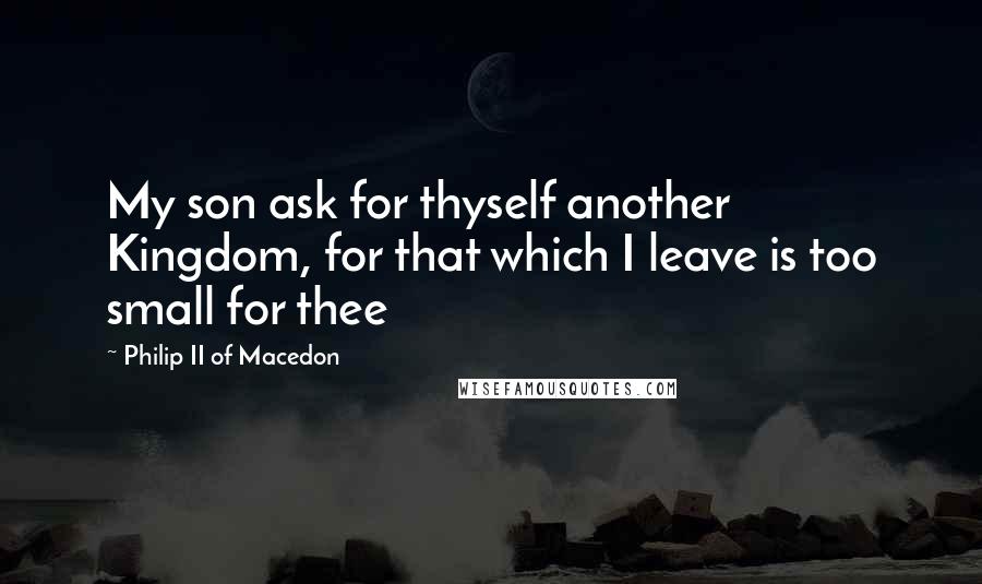 Philip II Of Macedon Quotes: My son ask for thyself another Kingdom, for that which I leave is too small for thee