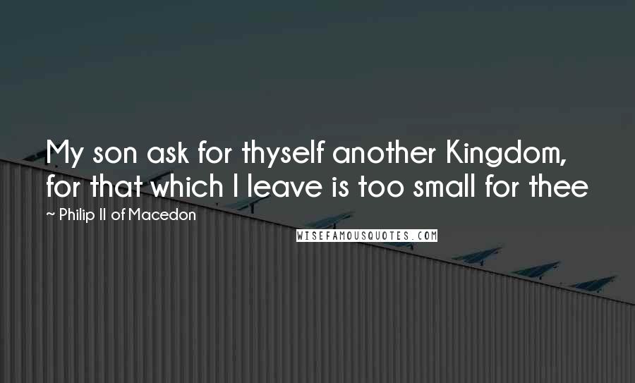 Philip II Of Macedon Quotes: My son ask for thyself another Kingdom, for that which I leave is too small for thee