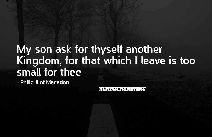 Philip II Of Macedon Quotes: My son ask for thyself another Kingdom, for that which I leave is too small for thee