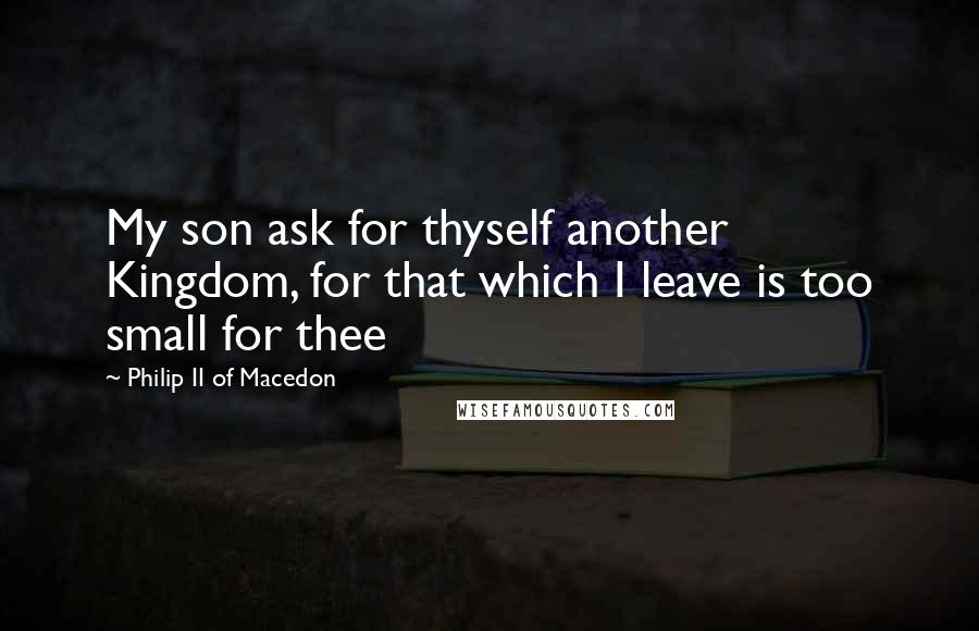 Philip II Of Macedon Quotes: My son ask for thyself another Kingdom, for that which I leave is too small for thee