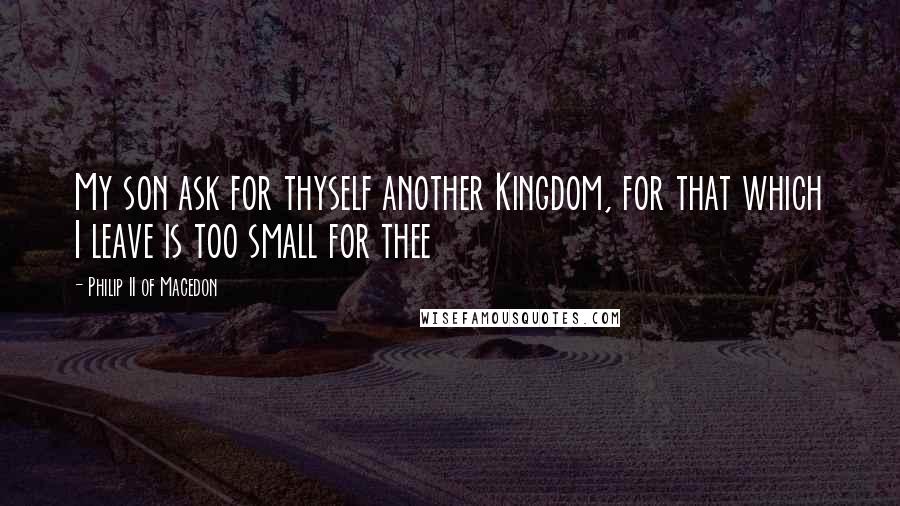 Philip II Of Macedon Quotes: My son ask for thyself another Kingdom, for that which I leave is too small for thee