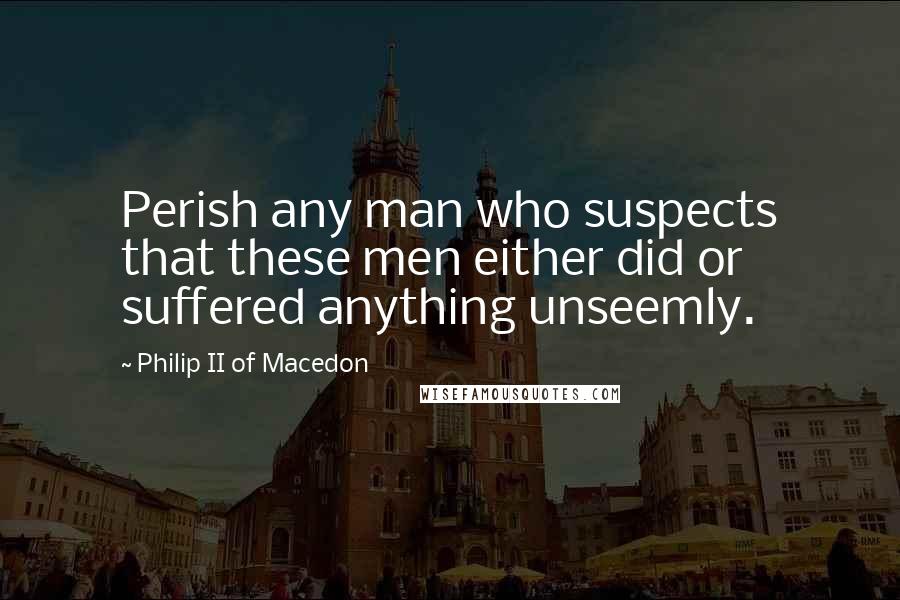 Philip II Of Macedon Quotes: Perish any man who suspects that these men either did or suffered anything unseemly.