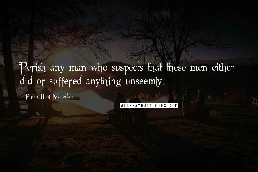 Philip II Of Macedon Quotes: Perish any man who suspects that these men either did or suffered anything unseemly.