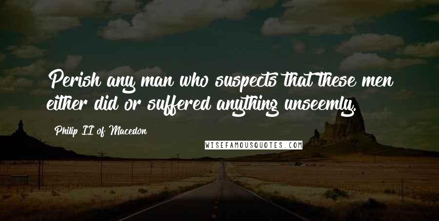 Philip II Of Macedon Quotes: Perish any man who suspects that these men either did or suffered anything unseemly.