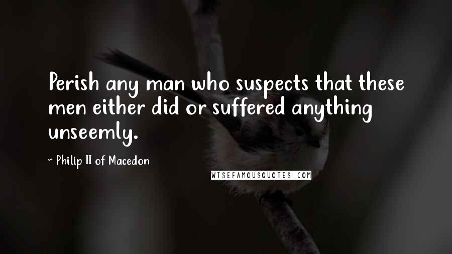 Philip II Of Macedon Quotes: Perish any man who suspects that these men either did or suffered anything unseemly.