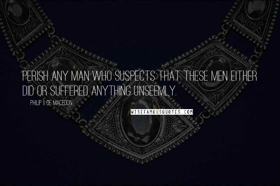 Philip II Of Macedon Quotes: Perish any man who suspects that these men either did or suffered anything unseemly.