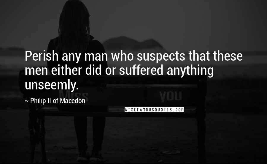 Philip II Of Macedon Quotes: Perish any man who suspects that these men either did or suffered anything unseemly.