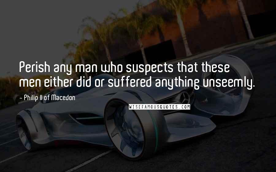 Philip II Of Macedon Quotes: Perish any man who suspects that these men either did or suffered anything unseemly.