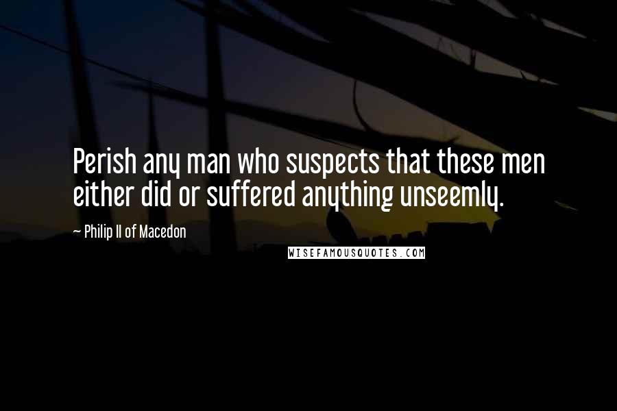 Philip II Of Macedon Quotes: Perish any man who suspects that these men either did or suffered anything unseemly.