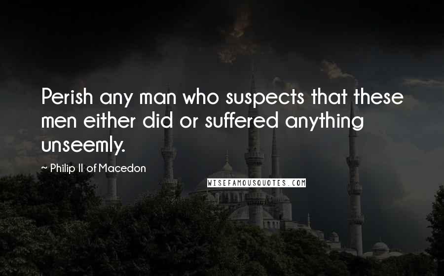 Philip II Of Macedon Quotes: Perish any man who suspects that these men either did or suffered anything unseemly.