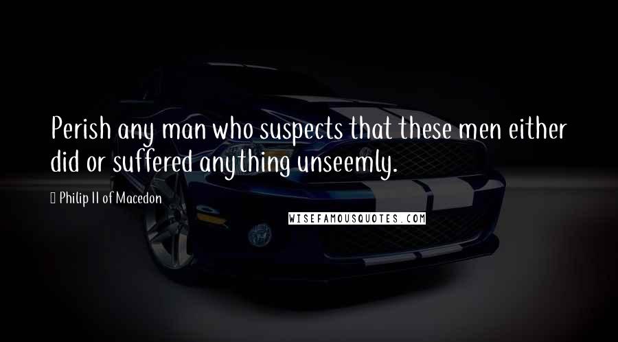 Philip II Of Macedon Quotes: Perish any man who suspects that these men either did or suffered anything unseemly.