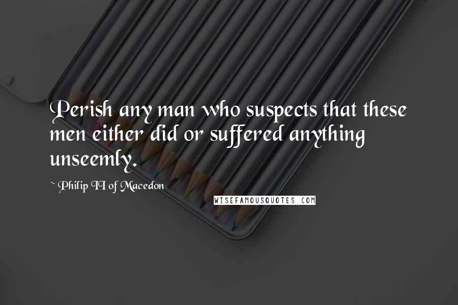 Philip II Of Macedon Quotes: Perish any man who suspects that these men either did or suffered anything unseemly.