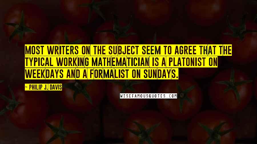 Philip J. Davis Quotes: Most writers on the subject seem to agree that the typical working mathematician is a Platonist on weekdays and a formalist on Sundays.