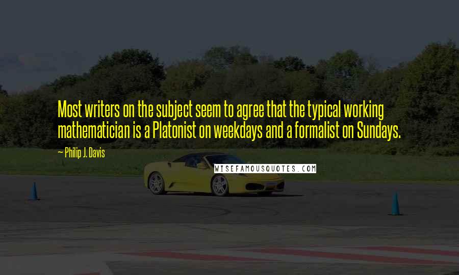 Philip J. Davis Quotes: Most writers on the subject seem to agree that the typical working mathematician is a Platonist on weekdays and a formalist on Sundays.