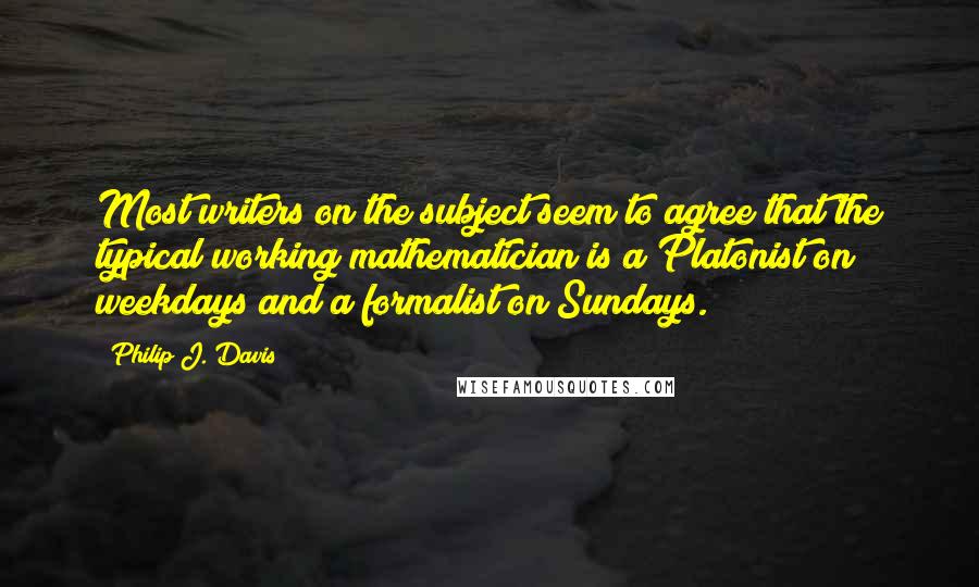 Philip J. Davis Quotes: Most writers on the subject seem to agree that the typical working mathematician is a Platonist on weekdays and a formalist on Sundays.