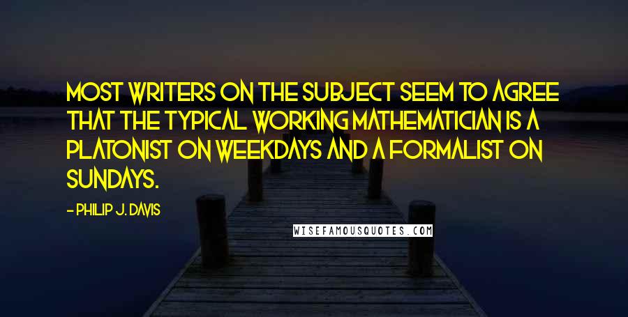 Philip J. Davis Quotes: Most writers on the subject seem to agree that the typical working mathematician is a Platonist on weekdays and a formalist on Sundays.