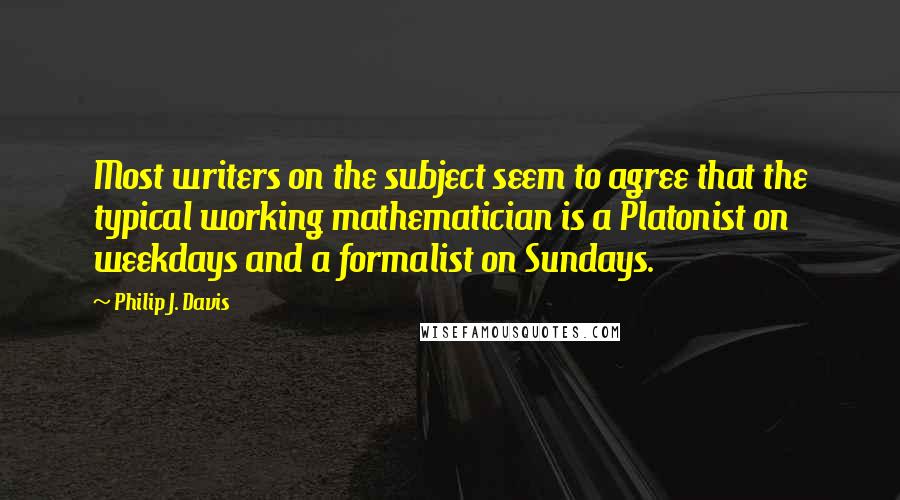 Philip J. Davis Quotes: Most writers on the subject seem to agree that the typical working mathematician is a Platonist on weekdays and a formalist on Sundays.