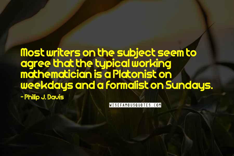 Philip J. Davis Quotes: Most writers on the subject seem to agree that the typical working mathematician is a Platonist on weekdays and a formalist on Sundays.