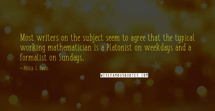 Philip J. Davis Quotes: Most writers on the subject seem to agree that the typical working mathematician is a Platonist on weekdays and a formalist on Sundays.