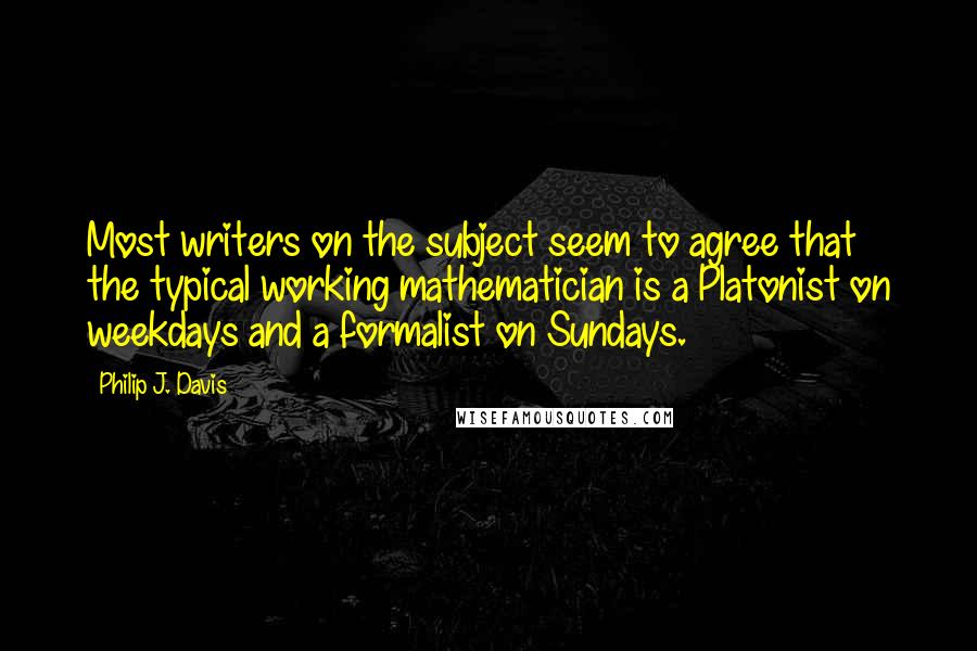 Philip J. Davis Quotes: Most writers on the subject seem to agree that the typical working mathematician is a Platonist on weekdays and a formalist on Sundays.
