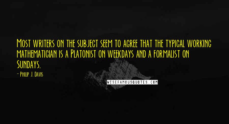 Philip J. Davis Quotes: Most writers on the subject seem to agree that the typical working mathematician is a Platonist on weekdays and a formalist on Sundays.