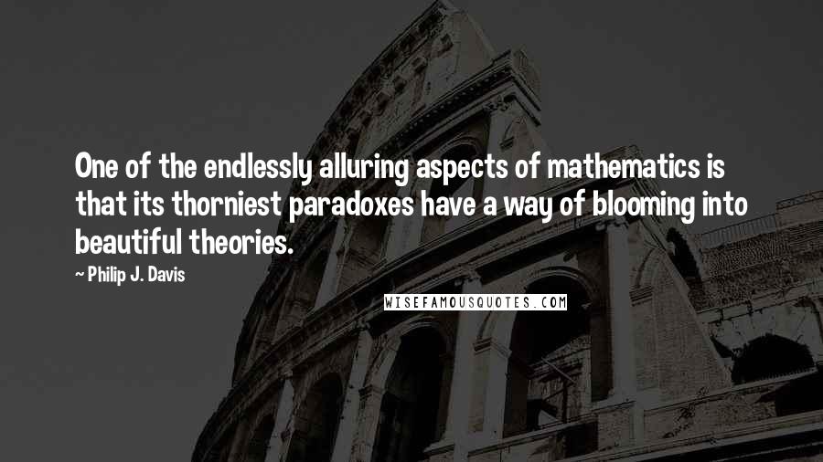 Philip J. Davis Quotes: One of the endlessly alluring aspects of mathematics is that its thorniest paradoxes have a way of blooming into beautiful theories.