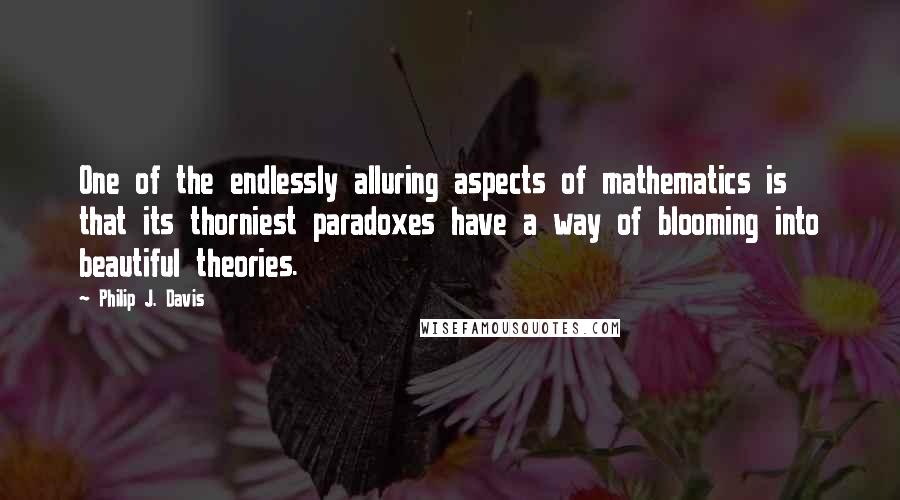 Philip J. Davis Quotes: One of the endlessly alluring aspects of mathematics is that its thorniest paradoxes have a way of blooming into beautiful theories.