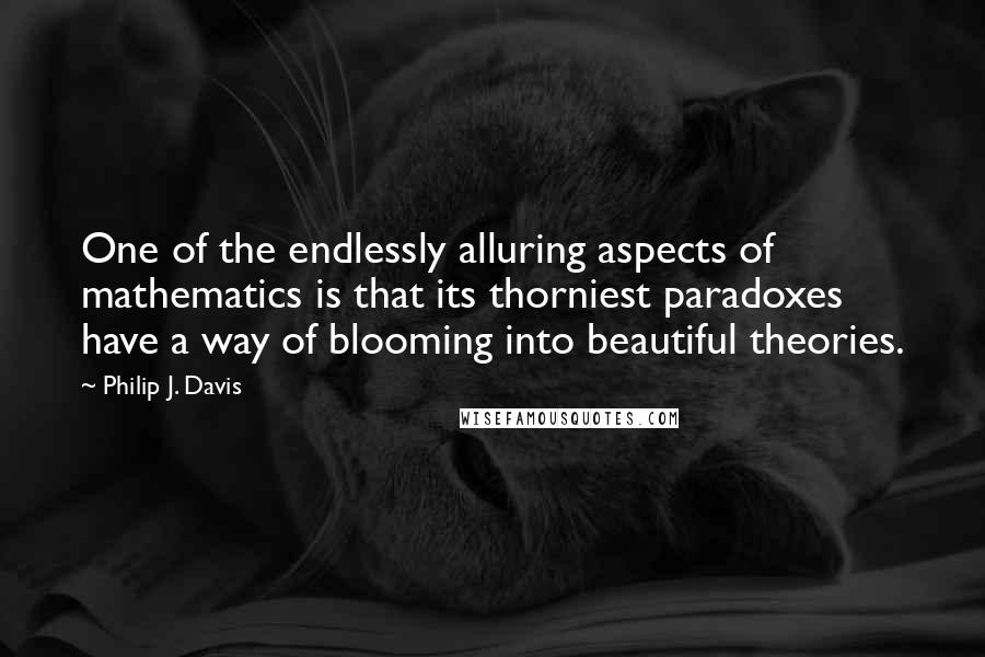 Philip J. Davis Quotes: One of the endlessly alluring aspects of mathematics is that its thorniest paradoxes have a way of blooming into beautiful theories.