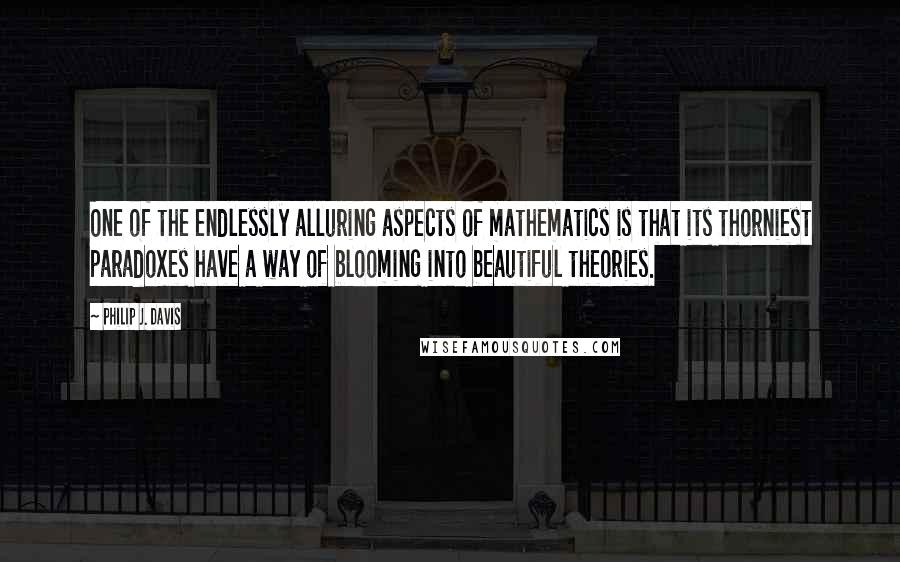 Philip J. Davis Quotes: One of the endlessly alluring aspects of mathematics is that its thorniest paradoxes have a way of blooming into beautiful theories.