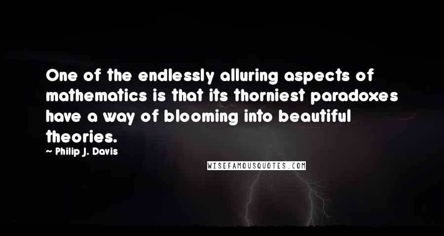 Philip J. Davis Quotes: One of the endlessly alluring aspects of mathematics is that its thorniest paradoxes have a way of blooming into beautiful theories.