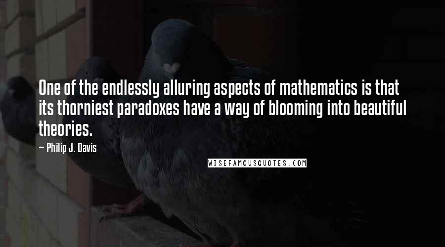 Philip J. Davis Quotes: One of the endlessly alluring aspects of mathematics is that its thorniest paradoxes have a way of blooming into beautiful theories.