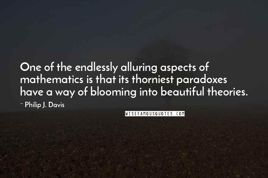 Philip J. Davis Quotes: One of the endlessly alluring aspects of mathematics is that its thorniest paradoxes have a way of blooming into beautiful theories.