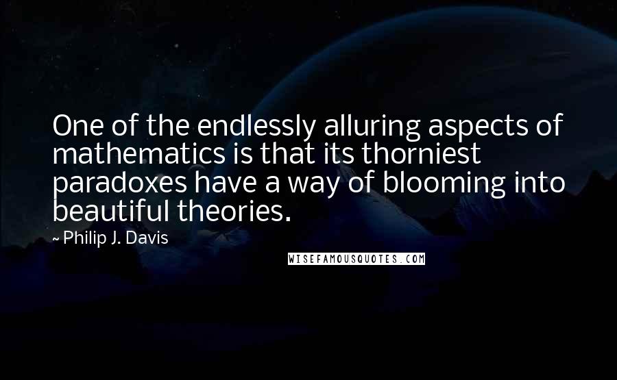 Philip J. Davis Quotes: One of the endlessly alluring aspects of mathematics is that its thorniest paradoxes have a way of blooming into beautiful theories.