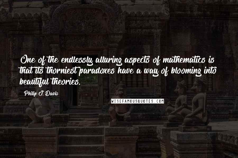 Philip J. Davis Quotes: One of the endlessly alluring aspects of mathematics is that its thorniest paradoxes have a way of blooming into beautiful theories.