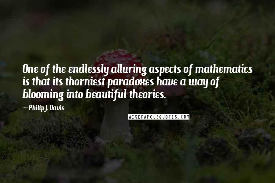 Philip J. Davis Quotes: One of the endlessly alluring aspects of mathematics is that its thorniest paradoxes have a way of blooming into beautiful theories.