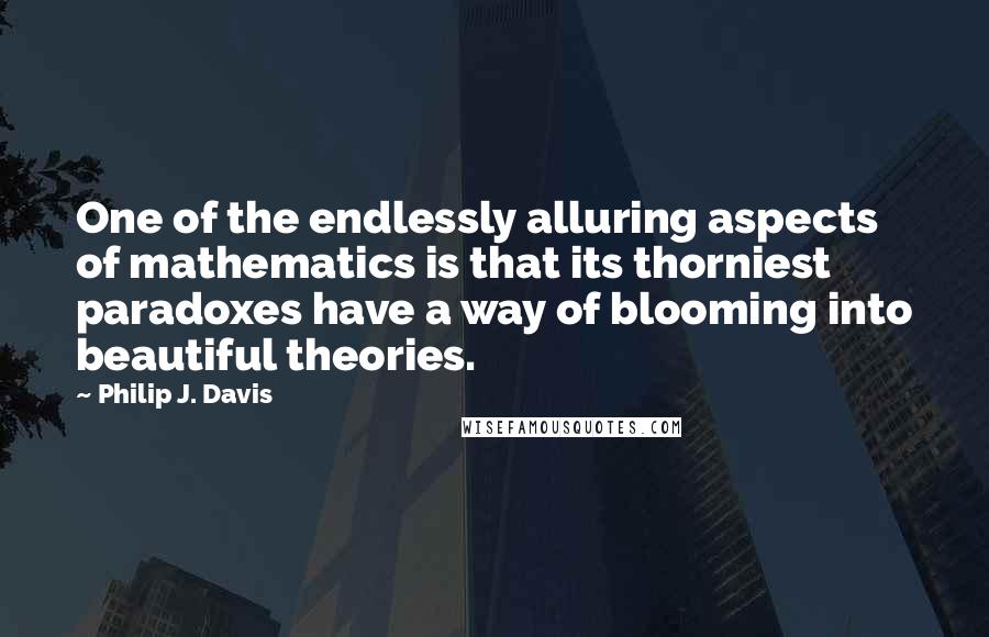 Philip J. Davis Quotes: One of the endlessly alluring aspects of mathematics is that its thorniest paradoxes have a way of blooming into beautiful theories.