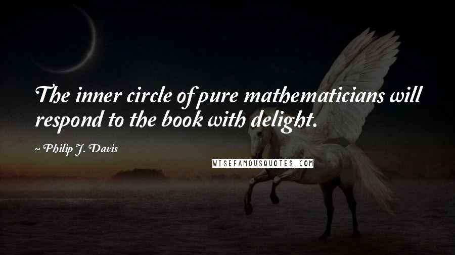 Philip J. Davis Quotes: The inner circle of pure mathematicians will respond to the book with delight.