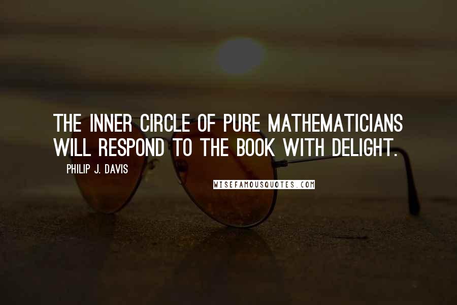 Philip J. Davis Quotes: The inner circle of pure mathematicians will respond to the book with delight.