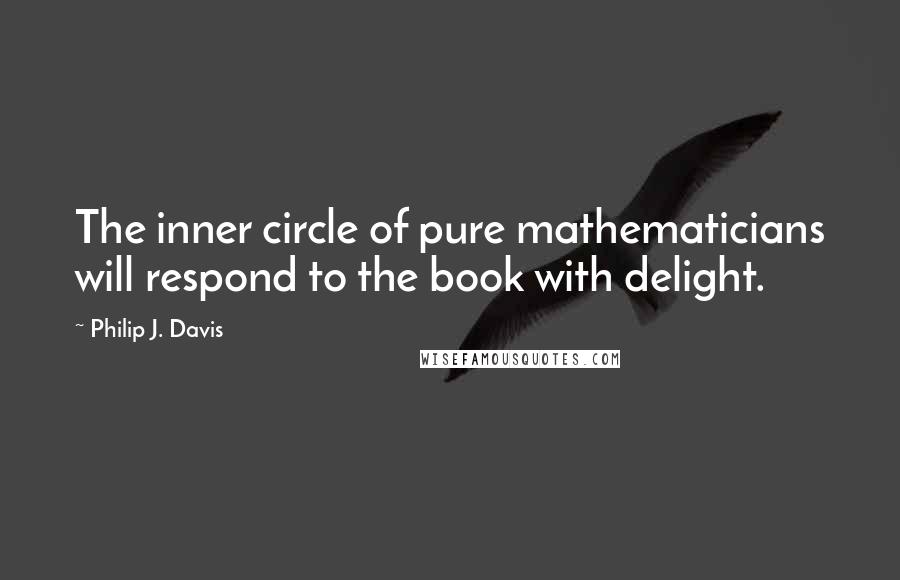 Philip J. Davis Quotes: The inner circle of pure mathematicians will respond to the book with delight.