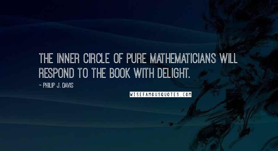 Philip J. Davis Quotes: The inner circle of pure mathematicians will respond to the book with delight.