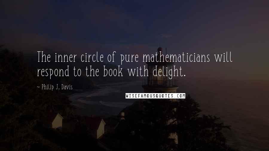 Philip J. Davis Quotes: The inner circle of pure mathematicians will respond to the book with delight.