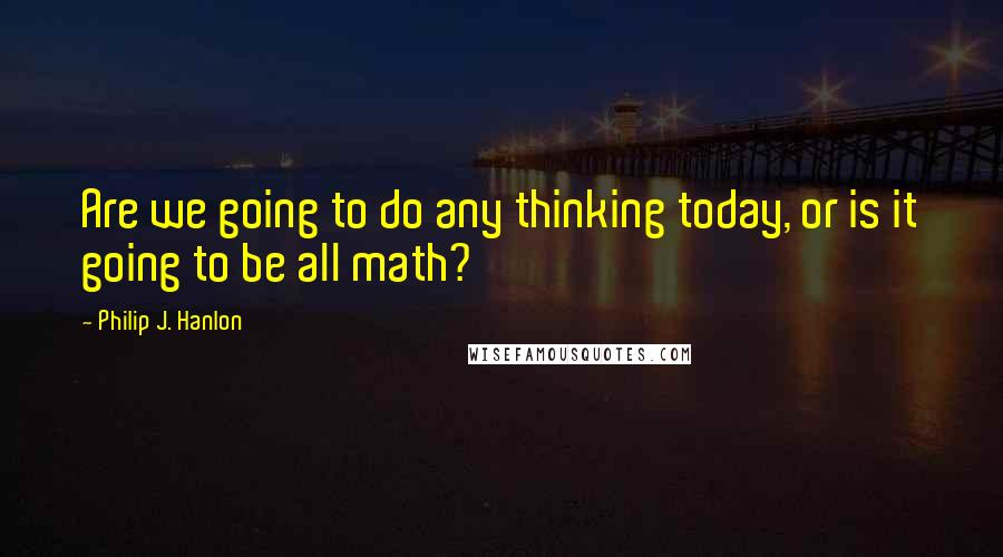 Philip J. Hanlon Quotes: Are we going to do any thinking today, or is it going to be all math?