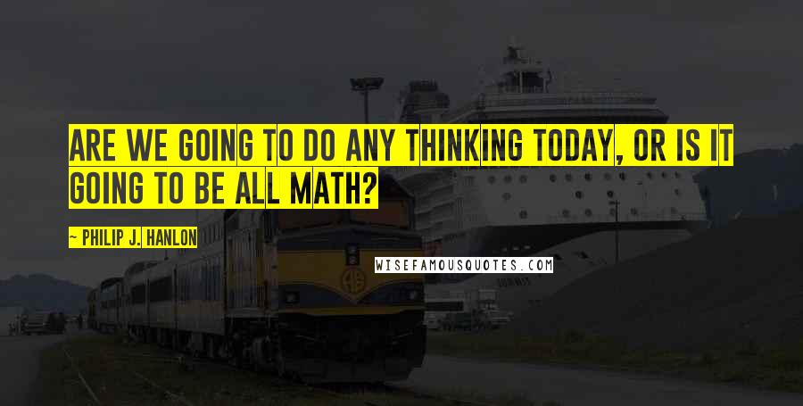 Philip J. Hanlon Quotes: Are we going to do any thinking today, or is it going to be all math?