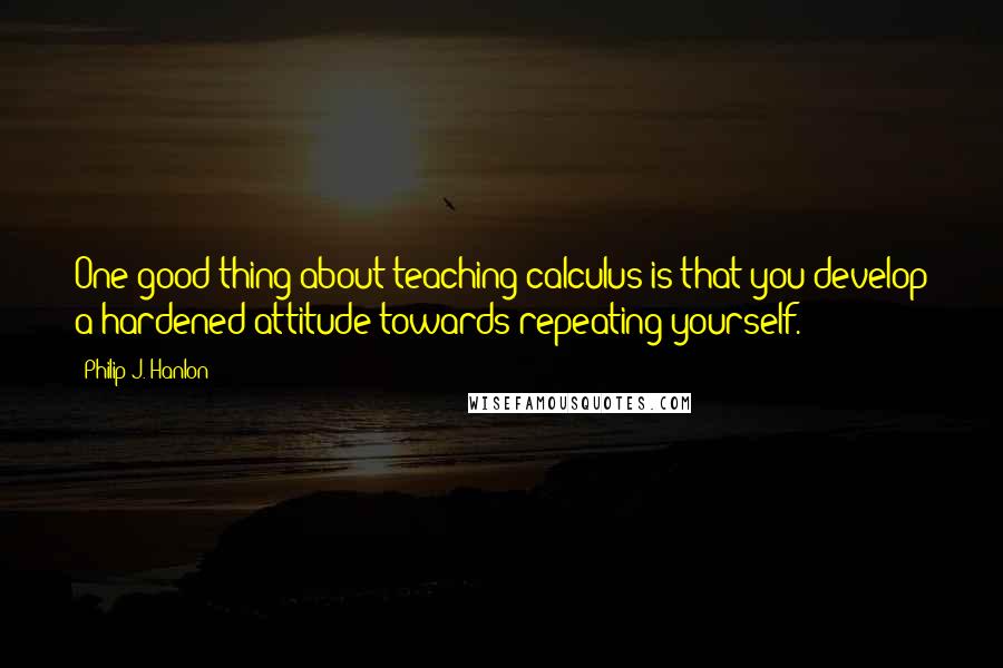 Philip J. Hanlon Quotes: One good thing about teaching calculus is that you develop a hardened attitude towards repeating yourself.