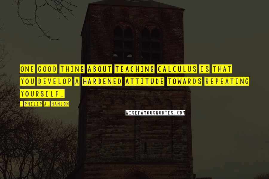 Philip J. Hanlon Quotes: One good thing about teaching calculus is that you develop a hardened attitude towards repeating yourself.