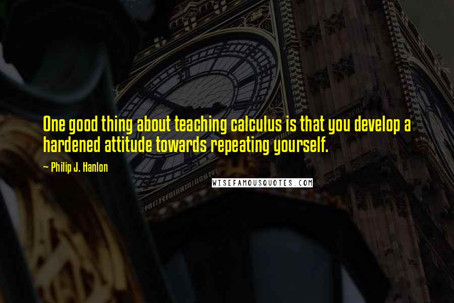 Philip J. Hanlon Quotes: One good thing about teaching calculus is that you develop a hardened attitude towards repeating yourself.