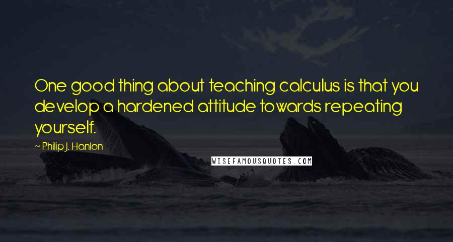 Philip J. Hanlon Quotes: One good thing about teaching calculus is that you develop a hardened attitude towards repeating yourself.