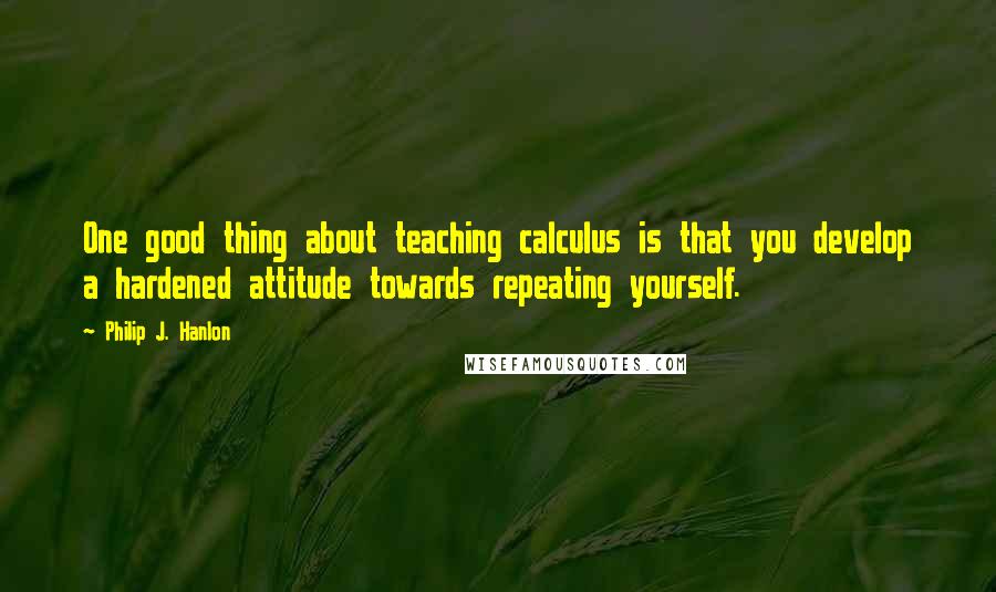 Philip J. Hanlon Quotes: One good thing about teaching calculus is that you develop a hardened attitude towards repeating yourself.