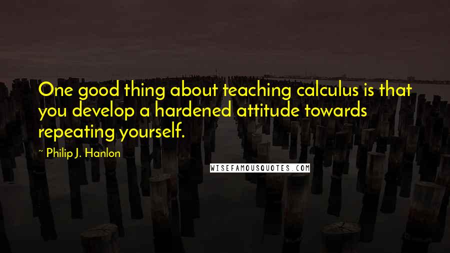 Philip J. Hanlon Quotes: One good thing about teaching calculus is that you develop a hardened attitude towards repeating yourself.