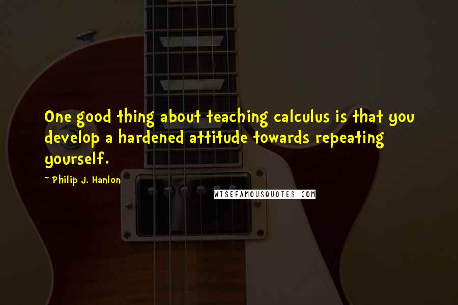 Philip J. Hanlon Quotes: One good thing about teaching calculus is that you develop a hardened attitude towards repeating yourself.